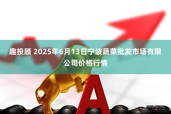 趣投顾 2025年6月13日宁波蔬菜批发市场有限公司价格行情
