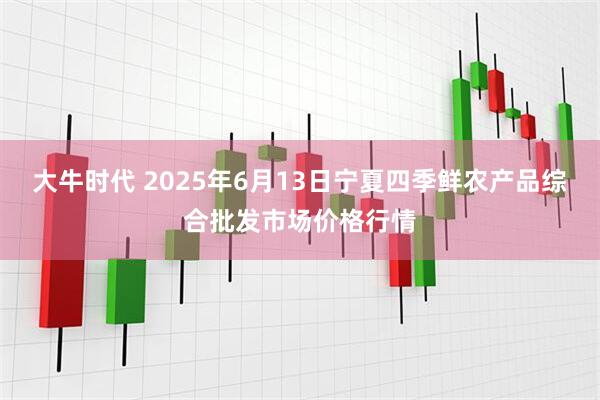 大牛时代 2025年6月13日宁夏四季鲜农产品综合批发市场价格行情