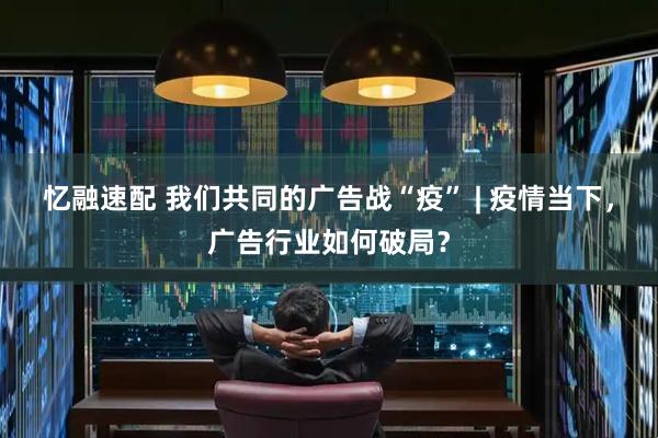 忆融速配 我们共同的广告战“疫” | 疫情当下，广告行业如何破局？