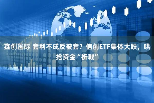 鑫创国际 套利不成反被套？信创ETF集体大跌，哄抢资金“折戟”
