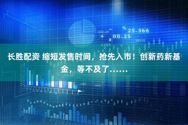 长胜配资 缩短发售时间，抢先入市！创新药新基金，等不及了……
