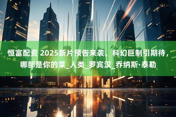 恒富配资 2025新片预告来袭，科幻巨制引期待，哪部是你的菜_人类_罗宾汉_乔纳斯·泰勒
