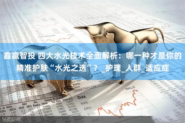 鑫赢智投 四大水光技术全面解析：哪一种才是你的精准护肤“水光之选”？_护理_人群_适应症
