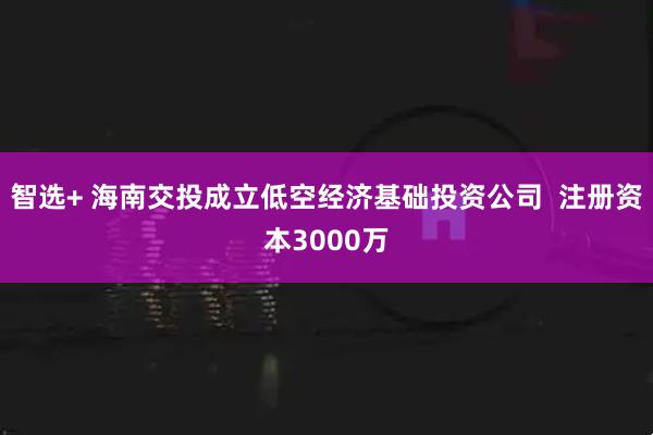 智选+ 海南交投成立低空经济基础投资公司  注册资本3000万
