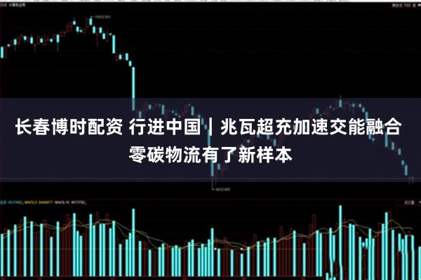 长春博时配资 行进中国｜兆瓦超充加速交能融合 零碳物流有了新样本