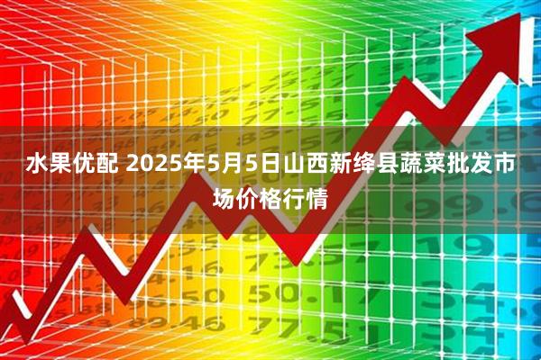 水果优配 2025年5月5日山西新绛县蔬菜批发市场价格行情
