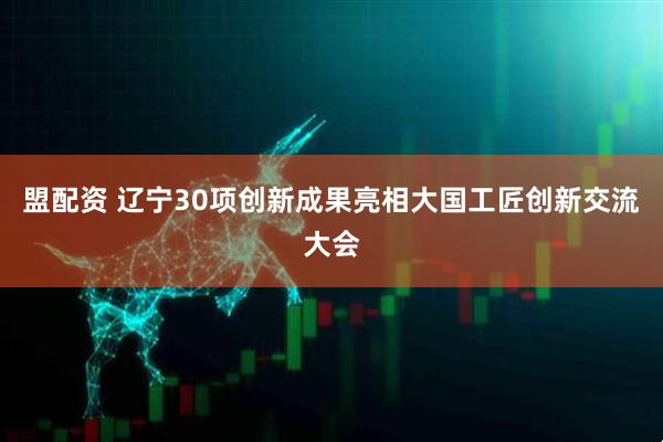 盟配资 辽宁30项创新成果亮相大国工匠创新交流大会