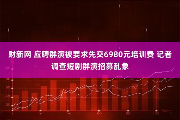 财新网 应聘群演被要求先交6980元培训费 记者调查短剧群演招募乱象