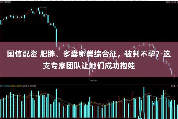 国信配资 肥胖、多囊卵巢综合征，被判不孕？这支专家团队让她们成功抱娃