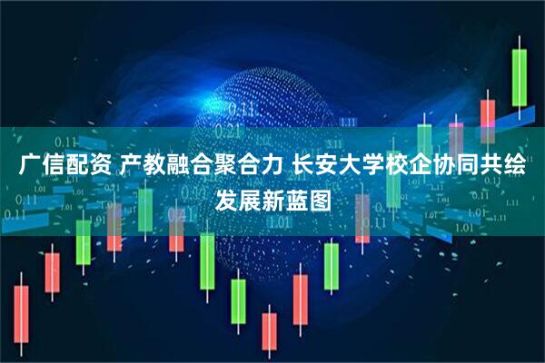 广信配资 产教融合聚合力 长安大学校企协同共绘发展新蓝图